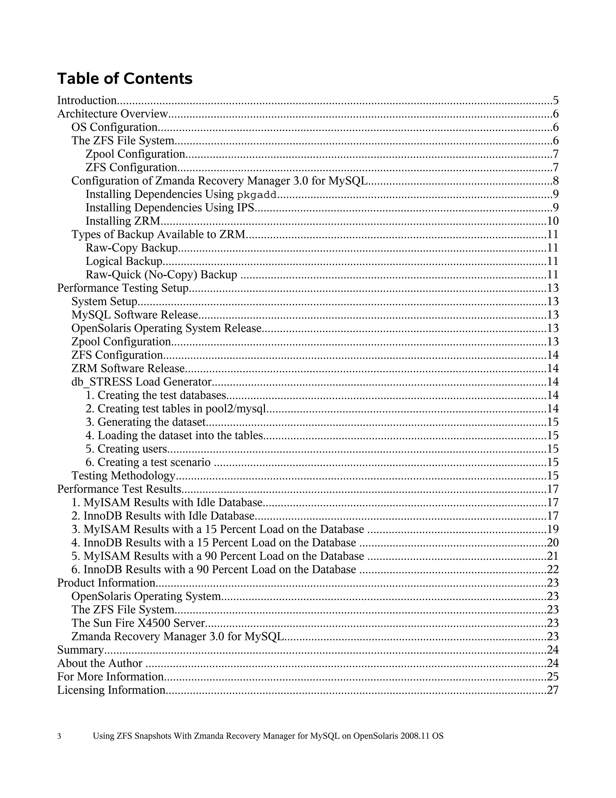 Table of Contents
Introduction................................................................................................................................................5
Architecture Overview...............................................................................................................................6
   OS Configuration..................................................................................................................................6
   The ZFS File System.............................................................................................................................6
       Zpool Configuration.........................................................................................................................7
       ZFS Configuration............................................................................................................................7
   Configuration of Zmanda Recovery Manager 3.0 for MySQL.............................................................8
       Installing Dependencies Using pkgadd...........................................................................................9
       Installing Dependencies Using IPS..................................................................................................9
       Installing ZRM...............................................................................................................................10
   Types of Backup Available to ZRM...................................................................................................11
       Raw-Copy Backup..........................................................................................................................11
       Logical Backup...............................................................................................................................11
       Raw-Quick (No-Copy) Backup .....................................................................................................11
Performance Testing Setup......................................................................................................................13
   System Setup.......................................................................................................................................13
   MySQL Software Release...................................................................................................................13
   OpenSolaris Operating System Release..............................................................................................13
   Zpool Configuration............................................................................................................................13
   ZFS Configuration...............................................................................................................................14
   ZRM Software Release.......................................................................................................................14
   db_STRESS Load Generator...............................................................................................................14
       1. Creating the test databases..........................................................................................................14
       2. Creating test tables in pool2/mysql............................................................................................14
       3. Generating the dataset.................................................................................................................15
       4. Loading the dataset into the tables..............................................................................................15
       5. Creating users.............................................................................................................................15
       6. Creating a test scenario ..............................................................................................................15
   Testing Methodology..........................................................................................................................15
Performance Test Results.........................................................................................................................17
   1. MyISAM Results with Idle Database..............................................................................................17
   2. InnoDB Results with Idle Database................................................................................................17
   3. MyISAM Results with a 15 Percent Load on the Database ...........................................................19
   4. InnoDB Results with a 15 Percent Load on the Database ..............................................................20
   5. MyISAM Results with a 90 Percent Load on the Database ...........................................................21
   6. InnoDB Results with a 90 Percent Load on the Database ..............................................................22
Product Information.................................................................................................................................23
   OpenSolaris Operating System...........................................................................................................23
   The ZFS File System...........................................................................................................................23
   The Sun Fire X4500 Server.................................................................................................................23
   Zmanda Recovery Manager 3.0 for MySQL.......................................................................................23
Summary..................................................................................................................................................24
About the Author ....................................................................................................................................24
For More Information..............................................................................................................................25
Licensing Information..............................................................................................................................27


3          Using ZFS Snapshots With Zmanda Recovery Manager for MySQL on OpenSolaris 2008.11 OS
 