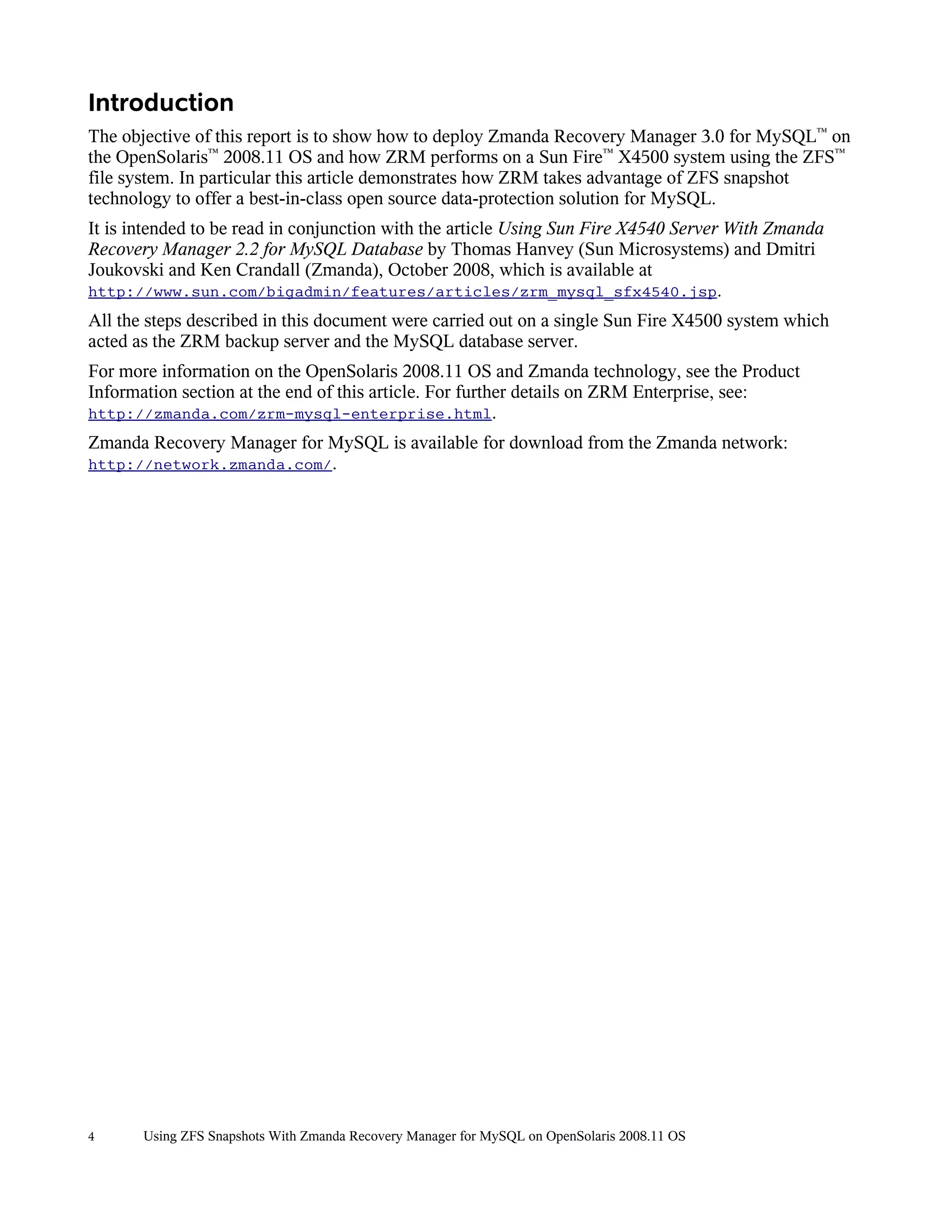 Introduction
The objective of this report is to show how to deploy Zmanda Recovery Manager 3.0 for MySQL™ on
the OpenSolaris™ 2008.11 OS and how ZRM performs on a Sun Fire™ X4500 system using the ZFS™
file system. In particular this article demonstrates how ZRM takes advantage of ZFS snapshot
technology to offer a best-in-class open source data-protection solution for MySQL.
It is intended to be read in conjunction with the article Using Sun Fire X4540 Server With Zmanda
Recovery Manager 2.2 for MySQL Database by Thomas Hanvey (Sun Microsystems) and Dmitri
Joukovski and Ken Crandall (Zmanda), October 2008, which is available at
http://www.sun.com/bigadmin/features/articles/zrm_mysql_sfx4540.jsp.
All the steps described in this document were carried out on a single Sun Fire X4500 system which
acted as the ZRM backup server and the MySQL database server.
For more information on the OpenSolaris 2008.11 OS and Zmanda technology, see the Product
Information section at the end of this article. For further details on ZRM Enterprise, see:
http://zmanda.com/zrm-mysql-enterprise.html.
Zmanda Recovery Manager for MySQL is available for download from the Zmanda network:
http://network.zmanda.com/.




4      Using ZFS Snapshots With Zmanda Recovery Manager for MySQL on OpenSolaris 2008.11 OS
 