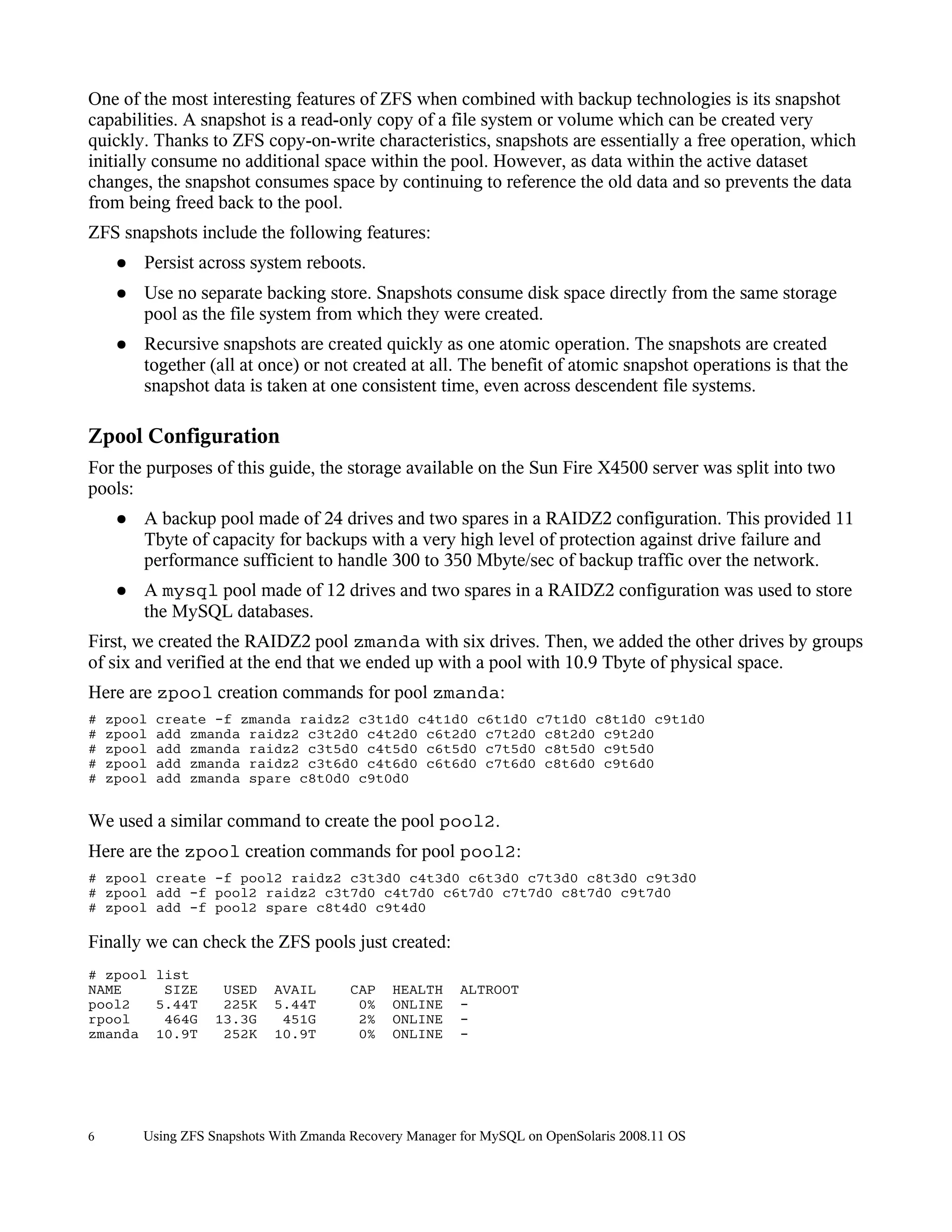 One of the most interesting features of ZFS when combined with backup technologies is its snapshot
capabilities. A snapshot is a read-only copy of a file system or volume which can be created very
quickly. Thanks to ZFS copy-on-write characteristics, snapshots are essentially a free operation, which
initially consume no additional space within the pool. However, as data within the active dataset
changes, the snapshot consumes space by continuing to reference the old data and so prevents the data
from being freed back to the pool.
ZFS snapshots include the following features:
     ●   Persist across system reboots.
     ●   Use no separate backing store. Snapshots consume disk space directly from the same storage
         pool as the file system from which they were created.
     ●   Recursive snapshots are created quickly as one atomic operation. The snapshots are created
         together (all at once) or not created at all. The benefit of atomic snapshot operations is that the
         snapshot data is taken at one consistent time, even across descendent file systems.

Zpool Configuration
For the purposes of this guide, the storage available on the Sun Fire X4500 server was split into two
pools:
     ●   A backup pool made of 24 drives and two spares in a RAIDZ2 configuration. This provided 11
         Tbyte of capacity for backups with a very high level of protection against drive failure and
         performance sufficient to handle 300 to 350 Mbyte/sec of backup traffic over the network.
     ●   A mysql pool made of 12 drives and two spares in a RAIDZ2 configuration was used to store
         the MySQL databases.
First, we created the RAIDZ2 pool zmanda with six drives. Then, we added the other drives by groups
of six and verified at the end that we ended up with a pool with 10.9 Tbyte of physical space.
Here are zpool creation commands for pool zmanda:
#   zpool   create -f zmanda raidz2 c3t1d0 c4t1d0 c6t1d0 c7t1d0 c8t1d0 c9t1d0
#   zpool   add zmanda raidz2 c3t2d0 c4t2d0 c6t2d0 c7t2d0 c8t2d0 c9t2d0
#   zpool   add zmanda raidz2 c3t5d0 c4t5d0 c6t5d0 c7t5d0 c8t5d0 c9t5d0
#   zpool   add zmanda raidz2 c3t6d0 c4t6d0 c6t6d0 c7t6d0 c8t6d0 c9t6d0
#   zpool   add zmanda spare c8t0d0 c9t0d0


We used a similar command to create the pool pool2.
Here are the zpool creation commands for pool pool2:
# zpool create -f pool2 raidz2 c3t3d0 c4t3d0 c6t3d0 c7t3d0 c8t3d0 c9t3d0
# zpool add -f pool2 raidz2 c3t7d0 c4t7d0 c6t7d0 c7t7d0 c8t7d0 c9t7d0
# zpool add -f pool2 spare c8t4d0 c9t4d0

Finally we can check the ZFS pools just created:
# zpool list
NAME     SIZE        USED    AVAIL       CAP   HEALTH     ALTROOT
pool2   5.44T        225K    5.44T        0%   ONLINE     -
rpool    464G       13.3G     451G        2%   ONLINE     -
zmanda 10.9T         252K    10.9T        0%   ONLINE     -




6        Using ZFS Snapshots With Zmanda Recovery Manager for MySQL on OpenSolaris 2008.11 OS
 