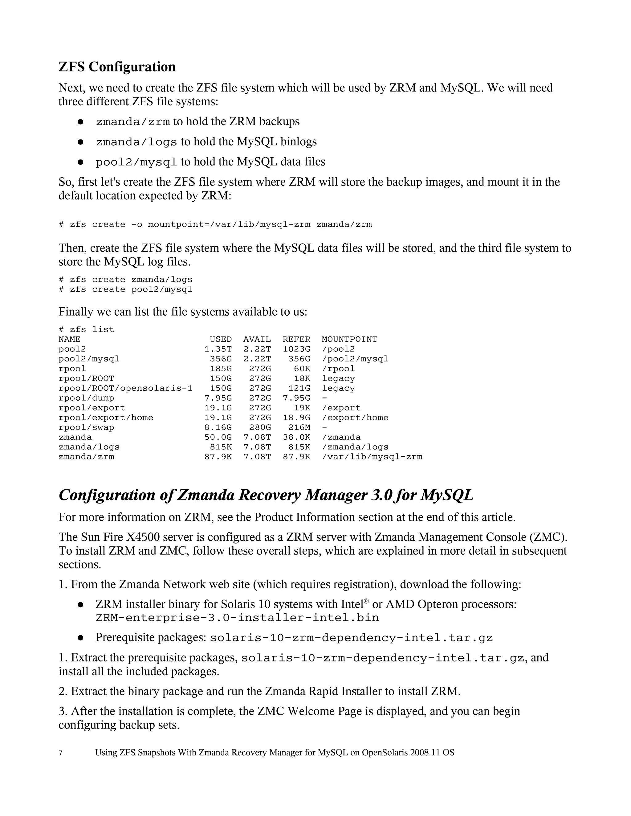 ZFS Configuration
Next, we need to create the ZFS file system which will be used by ZRM and MySQL. We will need
three different ZFS file systems:
    ●   zmanda/zrm to hold the ZRM backups
    ●   zmanda/logs to hold the MySQL binlogs
    ●   pool2/mysql to hold the MySQL data files
So, first let's create the ZFS file system where ZRM will store the backup images, and mount it in the
default location expected by ZRM:

# zfs create -o mountpoint=/var/lib/mysql-zrm zmanda/zrm

Then, create the ZFS file system where the MySQL data files will be stored, and the third file system to
store the MySQL log files.
# zfs create zmanda/logs
# zfs create pool2/mysql

Finally we can list the file systems available to us:
# zfs list
NAME                              USED    AVAIL    REFER    MOUNTPOINT
pool2                            1.35T    2.22T    1023G    /pool2
pool2/mysql                       356G    2.22T     356G    /pool2/mysql
rpool                             185G     272G      60K    /rpool
rpool/ROOT                        150G     272G      18K    legacy
rpool/ROOT/opensolaris-1          150G     272G     121G    legacy
rpool/dump                       7.95G     272G    7.95G    -
rpool/export                     19.1G     272G      19K    /export
rpool/export/home                19.1G     272G    18.9G    /export/home
rpool/swap                       8.16G     280G     216M    -
zmanda                           50.0G    7.08T    38.0K    /zmanda
zmanda/logs                       815K    7.08T     815K    /zmanda/logs
zmanda/zrm                       87.9K    7.08T    87.9K    /var/lib/mysql-zrm



Configuration of Zmanda Recovery Manager 3.0 for MySQL
For more information on ZRM, see the Product Information section at the end of this article.
The Sun Fire X4500 server is configured as a ZRM server with Zmanda Management Console (ZMC).
To install ZRM and ZMC, follow these overall steps, which are explained in more detail in subsequent
sections.
1. From the Zmanda Network web site (which requires registration), download the following:
    ●   ZRM installer binary for Solaris 10 systems with Intel® or AMD Opteron processors:
        ZRM-enterprise-3.0-installer-intel.bin
    ●   Prerequisite packages: solaris-10-zrm-dependency-intel.tar.gz
1. Extract the prerequisite packages, solaris-10-zrm-dependency-intel.tar.gz, and
install all the included packages.
2. Extract the binary package and run the Zmanda Rapid Installer to install ZRM.
3. After the installation is complete, the ZMC Welcome Page is displayed, and you can begin
configuring backup sets.

7       Using ZFS Snapshots With Zmanda Recovery Manager for MySQL on OpenSolaris 2008.11 OS
 
