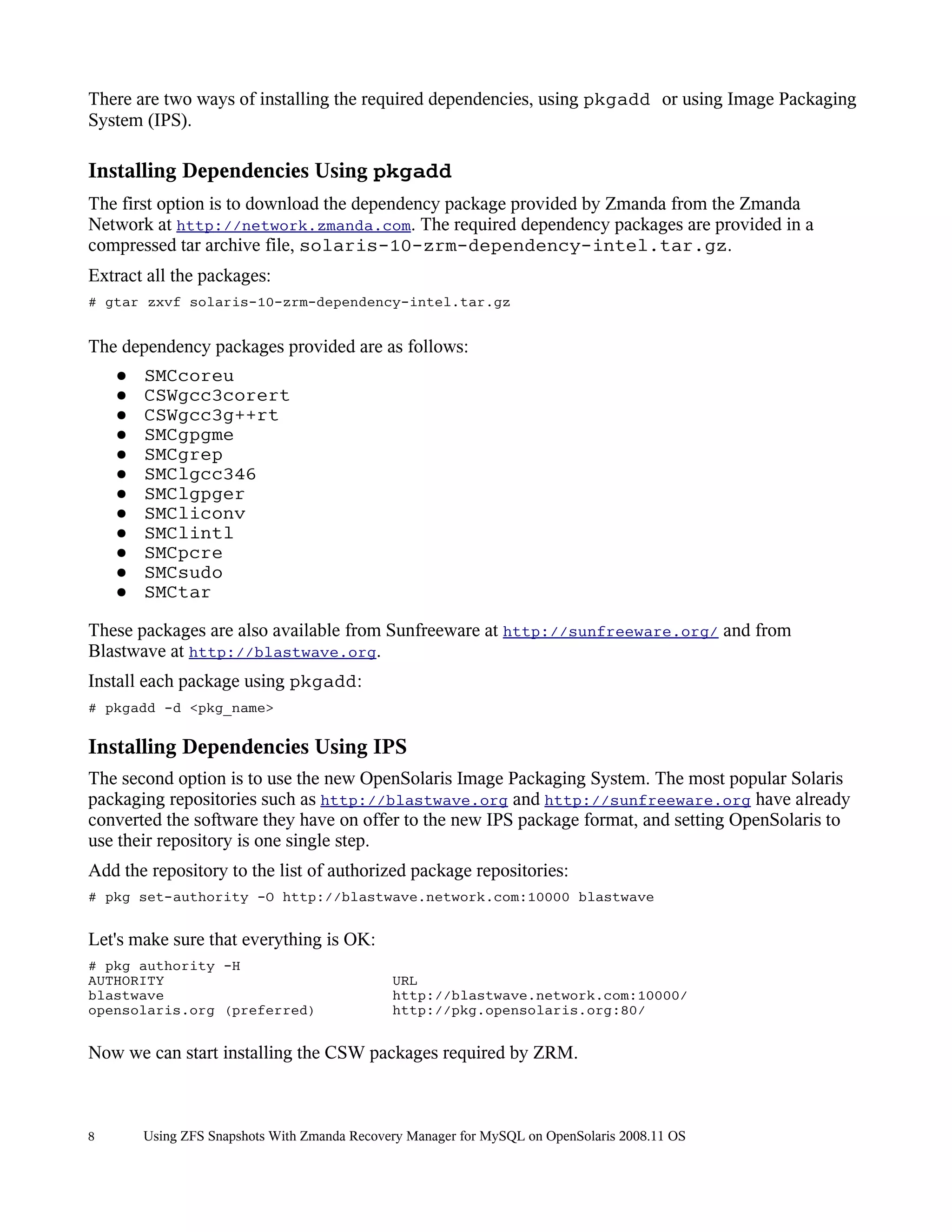 There are two ways of installing the required dependencies, using pkgadd or using Image Packaging
System (IPS).

Installing Dependencies Using pkgadd
The first option is to download the dependency package provided by Zmanda from the Zmanda
Network at http://network.zmanda.com. The required dependency packages are provided in a
compressed tar archive file, solaris-10-zrm-dependency-intel.tar.gz.
Extract all the packages:
# gtar zxvf solaris-10-zrm-dependency-intel.tar.gz


The dependency packages provided are as follows:
    ●   SMCcoreu
    ●   CSWgcc3corert
    ●   CSWgcc3g++rt
    ●   SMCgpgme
    ●   SMCgrep
    ●   SMClgcc346
    ●   SMClgpger
    ●   SMCliconv
    ●   SMClintl
    ●   SMCpcre
    ●   SMCsudo
    ●   SMCtar

These packages are also available from Sunfreeware at http://sunfreeware.org/ and from
Blastwave at http://blastwave.org.
Install each package using pkgadd:
# pkgadd -d <pkg_name>

Installing Dependencies Using IPS
The second option is to use the new OpenSolaris Image Packaging System. The most popular Solaris
packaging repositories such as http://blastwave.org and http://sunfreeware.org have already
converted the software they have on offer to the new IPS package format, and setting OpenSolaris to
use their repository is one single step.
Add the repository to the list of authorized package repositories:
# pkg set-authority -O http://blastwave.network.com:10000 blastwave


Let's make sure that everything is OK:
# pkg authority -H
AUTHORITY                                     URL
blastwave                                     http://blastwave.network.com:10000/
opensolaris.org (preferred)                   http://pkg.opensolaris.org:80/


Now we can start installing the CSW packages required by ZRM.



8       Using ZFS Snapshots With Zmanda Recovery Manager for MySQL on OpenSolaris 2008.11 OS
 