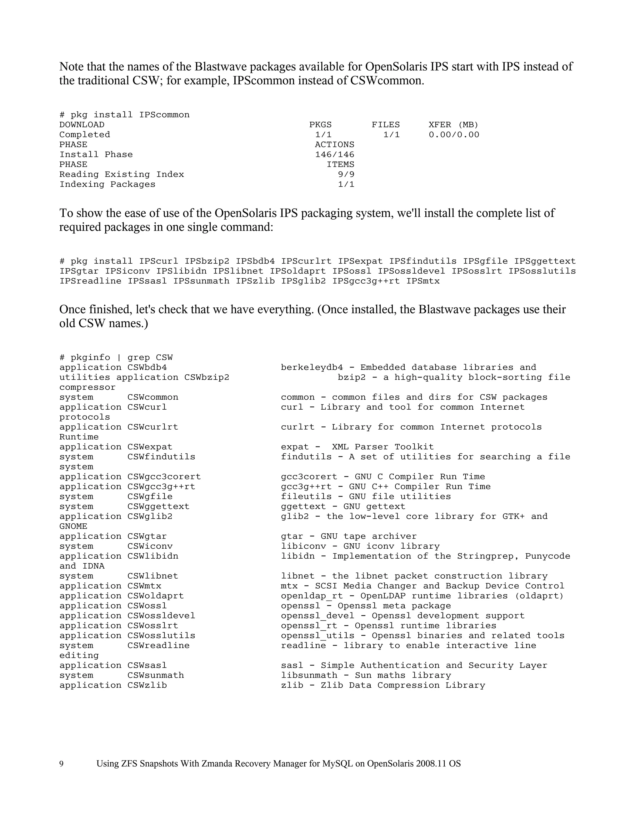 Note that the names of the Blastwave packages available for OpenSolaris IPS start with IPS instead of
the traditional CSW; for example, IPScommon instead of CSWcommon.

# pkg install IPScommon
DOWNLOAD                                                PKGS          FILES        XFER (MB)
Completed                                                1/1            1/1        0.00/0.00
PHASE                                                    ACTIONS
Install Phase                                            146/146
PHASE                                                      ITEMS
Reading Existing Index                                       9/9
Indexing Packages                                            1/1


To show the ease of use of the OpenSolaris IPS packaging system, we'll install the complete list of
required packages in one single command:

# pkg install IPScurl IPSbzip2 IPSbdb4 IPScurlrt IPSexpat IPSfindutils IPSgfile IPSggettext
IPSgtar IPSiconv IPSlibidn IPSlibnet IPSoldaprt IPSossl IPSossldevel IPSosslrt IPSosslutils
IPSreadline IPSsasl IPSsunmath IPSzlib IPSglib2 IPSgcc3g++rt IPSmtx


Once finished, let's check that we have everything. (Once installed, the Blastwave packages use their
old CSW names.)

# pkginfo | grep CSW
application CSWbdb4                              berkeleydb4 - Embedded database libraries and
utilities application CSWbzip2                             bzip2 - a high-quality block-sorting file
compressor
system      CSWcommon                            common - common files and dirs for CSW packages
application CSWcurl                              curl - Library and tool for common Internet
protocols
application CSWcurlrt                            curlrt - Library for common Internet protocols
Runtime
application CSWexpat                             expat - XML Parser Toolkit
system      CSWfindutils                         findutils - A set of utilities for searching a file
system
application CSWgcc3corert                        gcc3corert - GNU C Compiler Run Time
application CSWgcc3g++rt                         gcc3g++rt - GNU C++ Compiler Run Time
system      CSWgfile                             fileutils - GNU file utilities
system      CSWggettext                          ggettext - GNU gettext
application CSWglib2                             glib2 - the low-level core library for GTK+ and
GNOME
application CSWgtar                              gtar - GNU tape archiver
system      CSWiconv                             libiconv - GNU iconv library
application CSWlibidn                            libidn - Implementation of the Stringprep, Punycode
and IDNA
system      CSWlibnet                            libnet - the libnet packet construction library
application CSWmtx                               mtx - SCSI Media Changer and Backup Device Control
application CSWoldaprt                           openldap_rt - OpenLDAP runtime libraries (oldaprt)
application CSWossl                              openssl - Openssl meta package
application CSWossldevel                         openssl_devel - Openssl development support
application CSWosslrt                            openssl_rt - Openssl runtime libraries
application CSWosslutils                         openssl_utils - Openssl binaries and related tools
system      CSWreadline                          readline - library to enable interactive line
editing
application CSWsasl                              sasl - Simple Authentication and Security Layer
system      CSWsunmath                           libsunmath - Sun maths library
application CSWzlib                              zlib - Zlib Data Compression Library




9      Using ZFS Snapshots With Zmanda Recovery Manager for MySQL on OpenSolaris 2008.11 OS
 