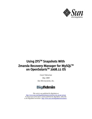 Using ZFSTM Snapshots With
Zmanda Recovery Manager for MySQLTM
    on OpenSolarisTM 2008.11 OS
                            Caryl Takvorian
                               May 2009
                        Sun Microsystems, Inc.




                This article was published by BigAdmin at:
      http://www.sun.com/bigadmin/features/articles/zrm_mysql_zfs.jsp
    To keep track of the latest content published by BigAdmin, subscribe
   to the BigAdmin newsletter: http://www.sun.com/bigadmin/newsletter/.
 