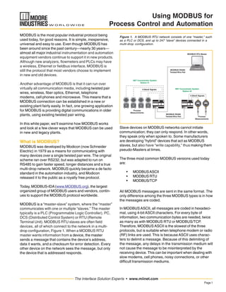 Page1
The Interface Solution Experts • www.miinet.com
Using MODBUS for
Process Control and Automation
MODBUS is the most popular industrial protocol being
used today, for good reasons. It is simple, inexpensive,
universal and easy to use. Even though MODBUS has
been around since the past century—nearly 30 years—
almost all major industrial instrumentation and automation
equipment vendors continue to support it in new products.
Although new analyzers, flowmeters and PLCs may have
a wireless, Ethernet or fieldbus interface, MODBUS is
still the protocol that most vendors choose to implement
in new and old devices.
Another advantage of MODBUS is that it can run over
virtually all communication media, including twisted pair
wires, wireless, fiber optics, Ethernet, telephone
modems, cell phones and microwave. This means that a
MODBUS connection can be established in a new or
existing plant fairly easily. In fact, one growing application
for MODBUS is providing digital communications in older
plants, using existing twisted pair wiring.
In this white paper, we’ll examine how MODBUS works
and look at a few clever ways that MODBUS can be used
in new and legacy plants.
What is MODBUS?
MODBUS was developed by Modicon (now Schneider
Electric) in 1979 as a means for communicating with
many devices over a single twisted pair wire. The original
scheme ran over RS232, but was adapted to run on
RS485 to gain faster speed, longer distances and a true
multi-drop network. MODBUS quickly became a de facto
standard in the automation industry, and Modicon
released it to the public as a royalty free protocol.
Today, MODBUS-IDA(www.MODBUS.org), the largest
organized group of MODBUS users and vendors, contin-
ues to support the MODBUS protocol worldwide.
MODBUS is a “master-slave” system, where the “master”
communicates with one or multiple “slaves.” The master
typically is a PLC (Programmable Logic Controller), PC,
DCS (Distributed Control System) or RTU (Remote
Terminal Unit). MODBUS RTU slaves are often field
devices, all of which connect to the network in a multi-
drop configuration, Figure 1. When a MODBUS RTU
master wants information from a device, the master
sends a message that contains the device’s address,
data it wants, and a checksum for error detection. Every
other device on the network sees the message, but only
the device that is addressed responds.
Slave devices on MODBUS networks cannot initiate
communication; they can only respond. In other words,
they speak only when spoken to. Some manufacturers
are developing “hybrid” devices that act as MODBUS
slaves, but also have “write capability,” thus making them
pseudo-Masters at times.
The three most common MODBUS versions used today
are:
• MODBUSASCII
• MODBUS RTU
• MODBUS/TCP
All MODBUS messages are sent in the same format. The
only difference among the three MODBUS types is in how
the messages are coded.
In MODBUS ASCII, all messages are coded in hexadeci-
mal, using 4-bit ASCII characters. For every byte of
information, two communication bytes are needed, twice
as many as with MODBUS RTU or MODBUS/TCP.
Therefore, MODBUS ASCII is the slowest of the three
protocols, but is suitable when telephone modem or radio
(RF) links are used. This is because ASCII uses charac-
ters to delimit a message. Because of this delimiting of
the message, any delays in the transmission medium will
not cause the message to be misinterpreted by the
receiving device. This can be important when dealing with
slow modems, cell phones, noisy connections, or other
difficult transmission mediums.
Figure 1. A MODBUS RTU network consists of one “master,” such
as a PLC or DCS, and up to 247 “slave” devices connected in a
multi-drop configuration.
4-20mA Signals
Process
Measurements
Process
Measurements
MODBUS RTU Master
MODBUS RS485
Twisted Wire Pair
NET Concentrator System
Station #2
NET Concentrator System
Station #1
4-20mA Signals
MODBUS RS485
Twisted Wire Pair
 