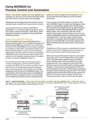 Page4
The Interface Solution Experts • www.miinet.com
Using MODBUS for
Process Control and Automation
Where 5 is the device’s address; 04 is the repeated read
command; aa, bb and cc are the three 16-bit data values;
and CRC is the error check value for this message.
Reading and writing digital inputs and outputs is done in
a similar manner using different read and write functions.
Assuming that the device follows the MODBUS
specification, it is a simple programming task to set up
the master to read and write data, check status, obtain
diagnostic information and perform various control and
monitoring functions.
Connecting MODBUS Devices
One of the easiest ways to bring field devices into a
process control system, PLC or industrial computer is to
simply connect digital and analog I/O into a distributed
I/O system that has MODBUS communication capability.
For example, the NCS (NET Concentrator System) from
Moore Industries allows a user to connect analog and
digital signals remotely, which can then be connected to
a MODBUS master via twisted pair cable. Multiple NCS
systems can be installed in several locations throughout
the plant, all linked by MODBUS (Figure 4).
This solution works for both new and existing plants.
In many existing plants, field instruments typically
connect to the DCS or PLC via “home run wiring,” where
each device is connected with individual twisted pairs
that carry analog signals. With the NCS, one of those
twisted pairs can be used for the MODBUS signal. This
is particularly useful if the plant wants to add additional
field instruments, but does not want to run more wiring
(at an installed cost of $100 per foot). A distributed I/O
system can accommodate all of the existing I/O, or it
can be used just to send data from all the new field
instruments.
In some cases, the control system is not able to deal
with a MODBUS signal. It may be that the legacy control
system is accustomed to dealing with 4-20mA analog
I/O and directly wired digital I/O, and reprogramming the
old system to accommodate MODBUS data would be
difficult. Often, users would like to add new remote
signals to their system without having to run wire or buy
expensive MODBUS interface cards that require extensive
re-programming. In that case, a peer-to-peer solution
works best. For example, the CCS (Cable Concentrator
System) and the NCS (NET Concentrator System) from
Moore Industries both have peer-to-peer communication
abilities.
The NCS and CCS are similar to a distributed I/O module,
but have more built-in intelligence and can be set up in
either a peer-to-peer or peer-to-host configuration.
With a peer-to-peer NCS system (Figure 5), two concen-
trators are used: one in the field and one in the control
room. Field instruments connect to the remote NCS,
which connects to the control room NCS via a single
twisted pair wire. Then, outputs from the control room
NCS are wired into the control system’s existing analog
I/O panel. In this way, the analog signals from the new
field transmitters can be seen in their original analog state
through the plant’s existing analog I/O cards. This makes
programming and commissioning of the new signals less
difficult than programming new digital interface cards.
These peer-to-peer solutions can also accommodate
Figure 5. Peer-to-Peer Wiring. In some cases, the control system is not able to deal with a MODBUS signal. In that case, a peer-to-
peer solution with two NCS systems simply replaces all the home run wiring with a single MODBUS cable. Analog outputs from the control
room NCS are then wired directly into the host system’s I/O card.
DCS
NET Concentrator System
Distributed I/O
(Analog Input Module)
Module
Number
NET Concentrator System
Distributed I/O
(Analog Output Module)
I/O Rack
4-20mA
Signals
Proportional
to Transmitter
Inputs
MODBUS RTU
RS485
Communication Link
4-20mA
Dispersed
Process
Transmitters
 