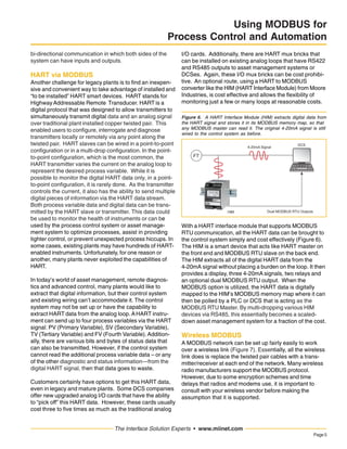 Page5
The Interface Solution Experts • www.miinet.com
Using MODBUS for
Process Control and Automation
bi-directional communication in which both sides of the
system can have inputs and outputs.
HART via MODBUS
Another challenge for legacy plants is to find an inexpen-
sive and convenient way to take advantage of installed and
“to be installed” HART smart devices. HART stands for
HighwayAddressable Remote Transducer. HART is a
digital protocol that was designed to allow transmitters to
simultaneously transmit digital data and an analog signal
over traditional plant installed copper twisted pair. This
enabled users to configure, interrogate and diagnose
transmitters locally or remotely via any point along the
twisted pair. HART slaves can be wired in a point-to-point
configuration or in a multi-drop configuration. In the point-
to-point configuration, which is the most common, the
HART transmitter varies the current on the analog loop to
represent the desired process variable. While it is
possible to monitor the digital HART data only, in a point-
to-point configuration, it is rarely done. As the transmitter
controls the current, it also has the ability to send multiple
digital pieces of information via the HART data stream.
Both process variable data and digital data can be trans-
mitted by the HART slave or transmitter. This data could
be used to monitor the health of instruments or can be
used by the process control system or asset manage-
ment system to optimize processes, assist in providing
tighter control, or prevent unexpected process hiccups. In
some cases, existing plants may have hundreds of HART-
enabled instruments. Unfortunately, for one reason or
another, many plants never exploited the capabilities of
HART.
In today’s world of asset management, remote diagnos-
tics and advanced control, many plants would like to
extract that digital information, but their control system
and existing wiring can’t accommodate it. The control
system may not be set up or have the capability to
extract HART data from the analog loop. AHART instru-
ment can send up to four process variables via the HART
signal: PV (Primary Variable), SV (Secondary Variable),
TV (Tertiary Variable) and FV (Fourth Variable). Addition-
ally, there are various bits and bytes of status data that
can also be transmitted. However, if the control system
cannot read the additional process variable data – or any
of the other diagnostic and status information—from the
digital HART signal, then that data goes to waste.
Customers certainly have options to get this HART data,
even in legacy and mature plants. Some DCS companies
offer new upgraded analog I/O cards that have the ability
to “pick off” this HART data. However, these cards usually
cost three to five times as much as the traditional analog
I/O cards. Additionally, there are HART mux bricks that
can be installed on existing analog loops that have RS422
and RS485 outputs to asset management systems or
DCSes. Again, these I/O mux bricks can be cost prohibi-
tive. An optional route, using a HART to MODBUS
converter like the HIM (HART Interface Module) from Moore
Industries, is cost effective and allows the flexibility of
monitoring just a few or many loops at reasonable costs.
With a HART interface module that supports MODBUS
RTU communication, all the HART data can be brought to
the control system simply and cost effectively (Figure 6).
The HIM is a smart device that acts like HART master on
the front end and MODBUS RTU slave on the back end.
The HIM extracts all of the digital HART data from the
4-20mA signal without placing a burden on the loop. It then
provides a display, three 4-20mA signals, two relays and
an optional dual MODBUS RTU output. When the
MODBUS option is utilized, the HART data is digitally
mapped to the HIM’s MODBUS memory map where it can
then be polled by a PLC or DCS that is acting as the
MODBUS RTU Master. By multi-dropping various HIM
devices via RS485, this essentially becomes a scaled-
down asset management system for a fraction of the cost.
Wireless MODBUS
A MODBUS network can be set up fairly easily to work
over a wireless link (Figure 7). Essentially, all the wireless
link does is replace the twisted pair cables with a trans-
mitter/receiver at each end of the network. Many wireless
radio manufacturers support the MODBUS protocol.
However, due to some encryption schemes and time
delays that radios and modems use, it is important to
consult with your wireless vendor before making the
assumption that it is supported.
Figure 6. A HART Interface Module (HIM) extracts digital data from
the HART signal and stores it in its MODBUS memory map, so that
any MODBUS master can read it. The original 4-20mA signal is still
wired to the control system as before.
 