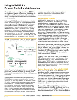 Page6
The Interface Solution Experts • www.miinet.com
Using MODBUS for
Process Control and Automation
Obviously the major advantage of wireless MODBUS is
the cost savings in wiring infrastructure. Signals that are
needed from tank farms, well heads, and various other
remote locations have historically been cost prohibitive to
monitor and control.
Fortunately, MODBUS via wireless is transparent to the
control system or host and the slave. Like the systems
described previously for legacy plants, the host system
doesn’t even know that a wireless MODBUS network
exists, because it doesn’t have to deal with it. When a
MODBUS master makes a request to a slave and the
packets arrive at the transmitting radio, that radio will
usually re-order the packets and encrypt them before
transmission. Once the RF (Radio Frequency) packets
are received by the “slave” radio, it de-encrypts them and
puts them back in order to represent a valid MODBUS
Figure 7. A wireless interface, such as the Wireless Link Module
from Moore Industries, replaces the twisted pair with an RF link.
NCS NET Concentrator
System
Distributed
Field Devices
Module
Number
MODBUS
(REMOTE)
WLM Wireless Link
Module
NCS NET Concentrator
System
Control or
Readout System
Module
Number
MODBUS
(MASTER)
WLM Wireless Link
Module
Packet. Assuming that the packet has not been damaged
or corrupted, it will then be sent to the destined slave.
The slave will respond back to the Master and the process
starts again.
Sometimes it is important to pay special attention to a
MODBUS communication parameter called “timeout.”
Timeout is the amount of time that the MODBUS master
will wait for a response from a slave before attempting a
re-transmission. Depending on how well the radio is
communicating, packets can be delayed, causing an
unnecessary amount of retries and re-transmits. With
today’s FHSS (Frequency Hopping Spread Spectrum)
radios, most of these parameters can be massaged for
efficient transfer of MODBUS packets. However, proper
radio site surveys that include signal strength and
spectrum noise analysis can often avoid many
communication hiccups.
MODBUS over Ethernet
MODBUS/TCP is often referred to as MODBUS over
Ethernet. For the most part, MODBUS/TCP is simply
MODBUS packets encapsulated in standard TCP/IP
packets. This enables MODBUS/TCP devices to immedi-
ately and easily connect and communicate over existing
Ethernet and fiber networks. MODBUS/TCP also allows
many more addresses than RS485, the use of multiple
Masters, and speeds in the gigabit range. While
MODBUS RTU has a limitation of 247 nodes per network,
MODBUS/TCP networks can have as many slaves as the
physical layer can handle. Often this number is some-
where around 1,024. Ethernet’s rapid adoption within the
process control and automation industry has allowed
MODBUS/TCP to become the most widely used, fastest
growing and supported industrial protocol over Ethernet.
Although PLC vendors of all sizes have adopted their own
proprietary protocols over Ethernet, almost all of them
support MODBUS/TCP. And for those PLC vendors who
don’t currently support MODBUS/TCP, there are many
companies like Prosoft Technologies and SST that offer
chassis-style slide in MODBUS/TCP communication
cards and stand alone gateways.
Unlike MODBUS RTU and MODBUS ASCII, MODBUS/
TCP will allow multiple masters to poll the same slave
device simultaneously. This is allowed because, over
Ethernet using TCP/IP, multiple messages can be sent,
buffered and delivered without the requirement of token
passing or total bus control, which is often the case with
many RS485 and RS422 protocols.
Putting Control in the Field with MODBUS
So far, we’ve only dealt with simple MODBUS data
acquisition systems. It is also possible to install control
devices in the field that will communicate to the central
control system via MODBUS. The NCS, mentioned above
as a concentrator, also has a powerful CPU (Central
Processing Unit) and real time control kernel that can be
programmed to perform control functions, such as PID,
on/off control, local alarming, complex math equations
diagnostics and alarm monitoring.
Because it has PLC-type logic, PID-type control func-
tions, and advanced computing capabilities, an NCS can
often eliminate the need for a PLC, industrial computer, or
a small DCS for a fraction of the price. While the MODBUS
 