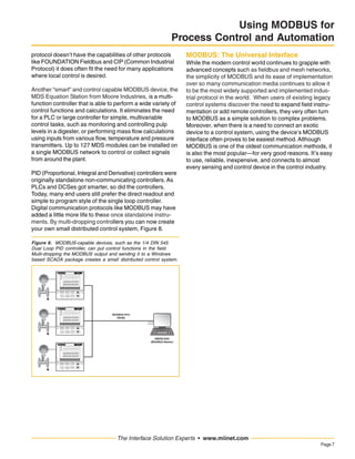 Page7
The Interface Solution Experts • www.miinet.com
Using MODBUS for
Process Control and Automation
protocol doesn’t have the capabilities of other protocols
like FOUNDATION Fieldbus and CIP (Common Industrial
Protocol) it does often fit the need for many applications
where local control is desired.
Another “smart” and control capable MODBUS device, the
MDS Equation Station from Moore Industries, is a multi-
function controller that is able to perform a wide variety of
control functions and calculations. It eliminates the need
for a PLC or large controller for simple, multivariable
control tasks, such as monitoring and controlling pulp
levels in a digester, or performing mass flow calculations
using inputs from various flow, temperature and pressure
transmitters. Up to 127 MDS modules can be installed on
a single MODBUS network to control or collect signals
from around the plant.
PID (Proportional, Integral and Derivative) controllers were
originally standalone non-communicating controllers. As
PLCs and DCSes got smarter, so did the controllers.
Today, many end users still prefer the direct readout and
simple to program style of the single loop controller.
Digital communication protocols like MODBUS may have
added a little more life to these once standalone instru-
ments. By multi-dropping controllers you can now create
your own small distributed control system, Figure 8.
MODBUS: The Universal Interface
While the modern control world continues to grapple with
advanced concepts such as fieldbus and mesh networks,
the simplicity of MODBUS and its ease of implementation
over so many communication media continues to allow it
to be the most widely supported and implemented indus-
trial protocol in the world. When users of existing legacy
control systems discover the need to expand field instru-
mentation or add remote controllers, they very often turn
to MODBUS as a simple solution to complex problems.
Moreover, when there is a need to connect an exotic
device to a control system, using the device’s MODBUS
interface often proves to be easiest method. Although
MODBUS is one of the oldest communication methods, it
is also the most popular—for very good reasons. It’s easy
to use, reliable, inexpensive, and connects to almost
every sensing and control device in the control industry.
MODBUS RTU
RS485
HMI/SCADA
(MODBUS Master)
Figure 8. MODBUS-capable devices, such as the 1/4 DIN 545
Dual Loop PID controller, can put control functions in the field.
Multi-dropping the MODBUS output and sending it to a Windows
based SCADA package creates a small distributed control system.
 