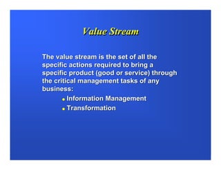 Value Stream

The value stream is the set of all the
specific actions required to bring a
specific product (good or service) through
the critical management tasks of any
business:
         Information Management
         Transformation
 