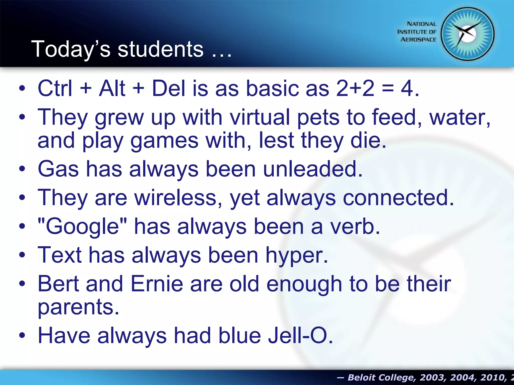Today’s students …  Ctrl + Alt + Del is as basic as 2+2 = 4. They grew up with virtual pets to feed, water, and play games with, lest they die. Gas has always been unleaded. They are wireless, yet always connected. &quot;Google&quot; has always been a verb. Text has always been hyper. Bert and Ernie are old enough to be their parents. Have always had blue Jell-O.   ―   Beloit College, 2003, 2004, 2010, 2012 