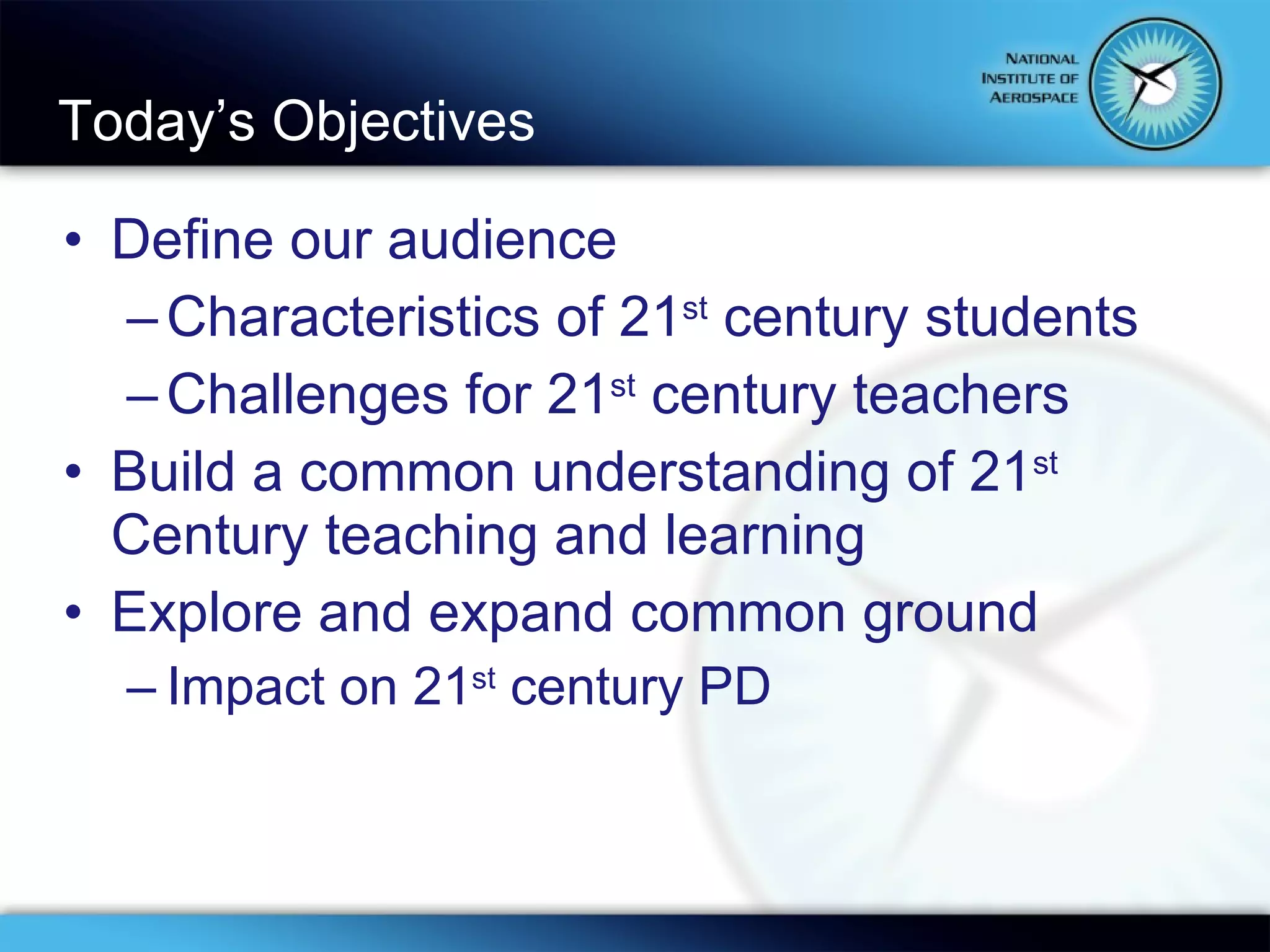 Today’s Objectives Define our audience Characteristics of 21 st  century students Challenges for 21 st  century teachers Build a common understanding of 21 st  Century teaching and learning Explore and expand common ground Impact on 21 st  century PD 