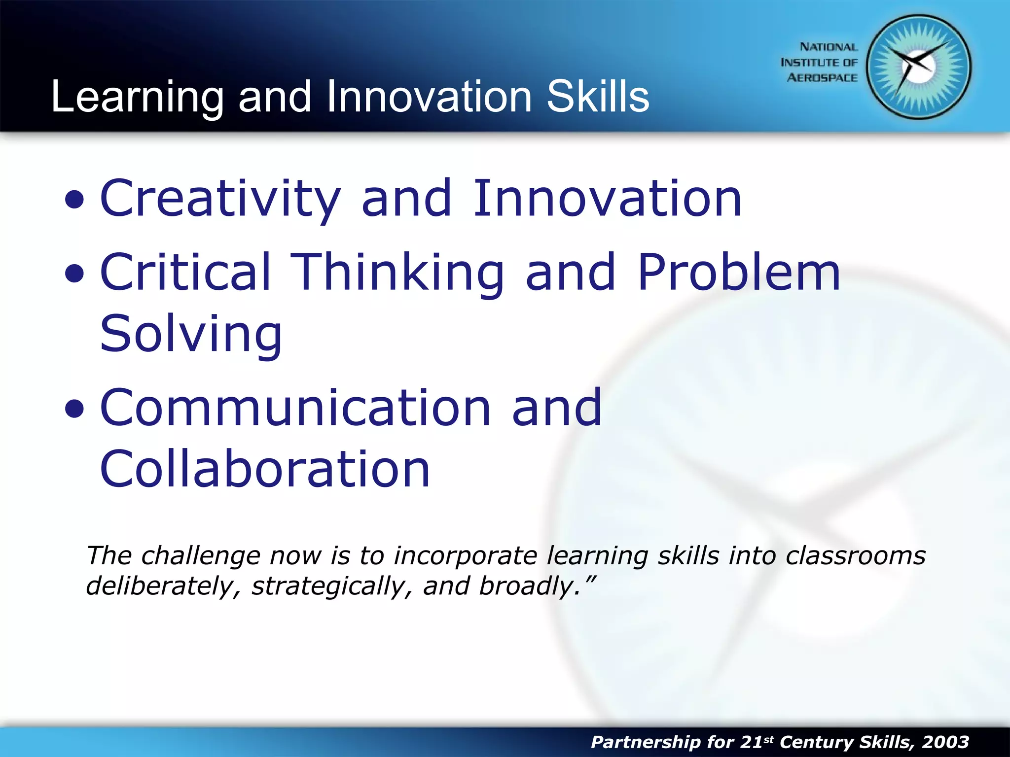 Learning and Innovation Skills Creativity and Innovation Critical Thinking and Problem Solving Communication and Collaboration The challenge now is to incorporate learning skills into classrooms deliberately, strategically, and broadly.” Partnership for 21 st  Century Skills, 2003 