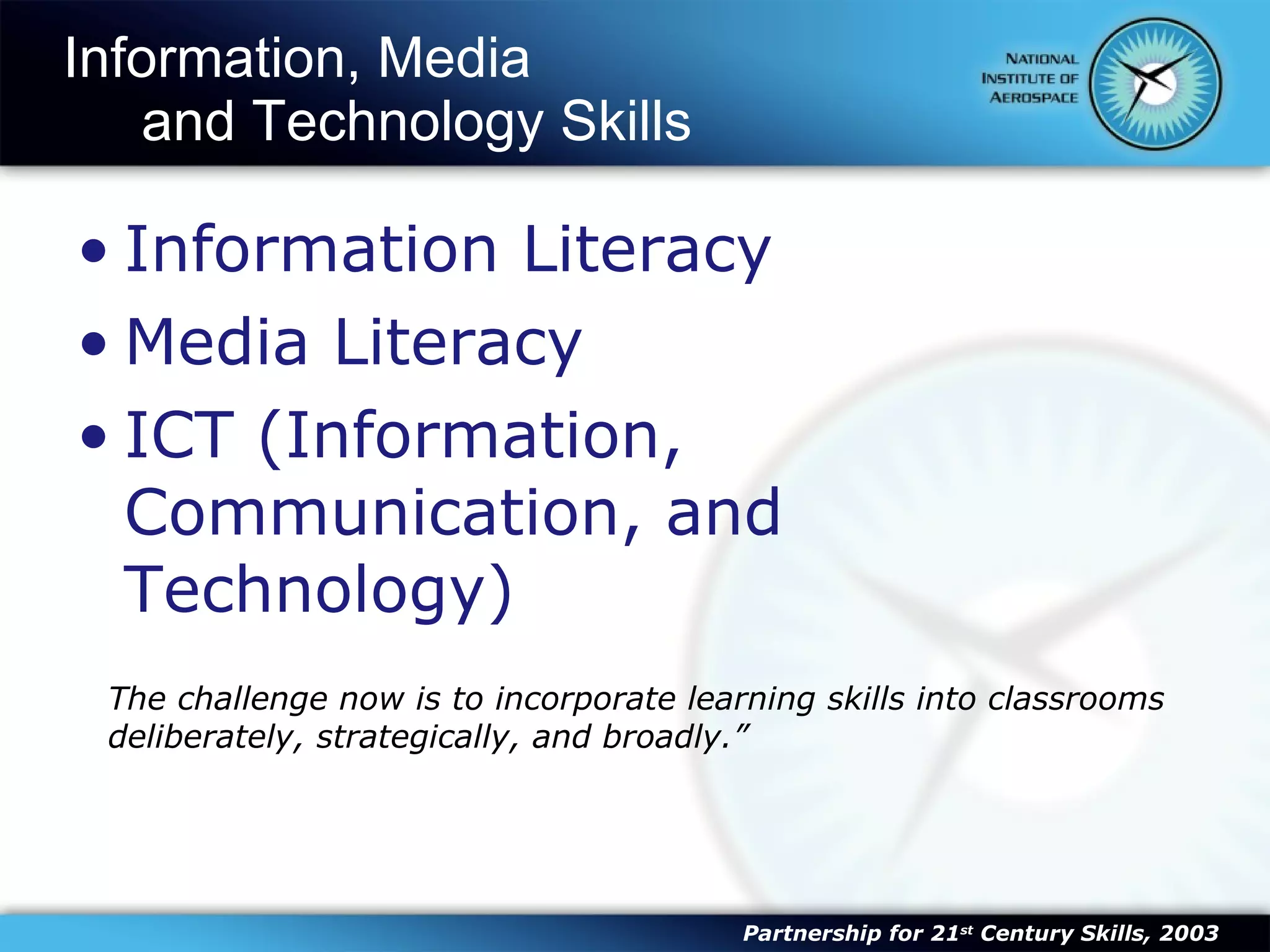 Information, Media  and Technology Skills Information Literacy Media Literacy ICT (Information, Communication, and Technology) The challenge now is to incorporate learning skills into classrooms deliberately, strategically, and broadly.” Partnership for 21 st  Century Skills, 2003 