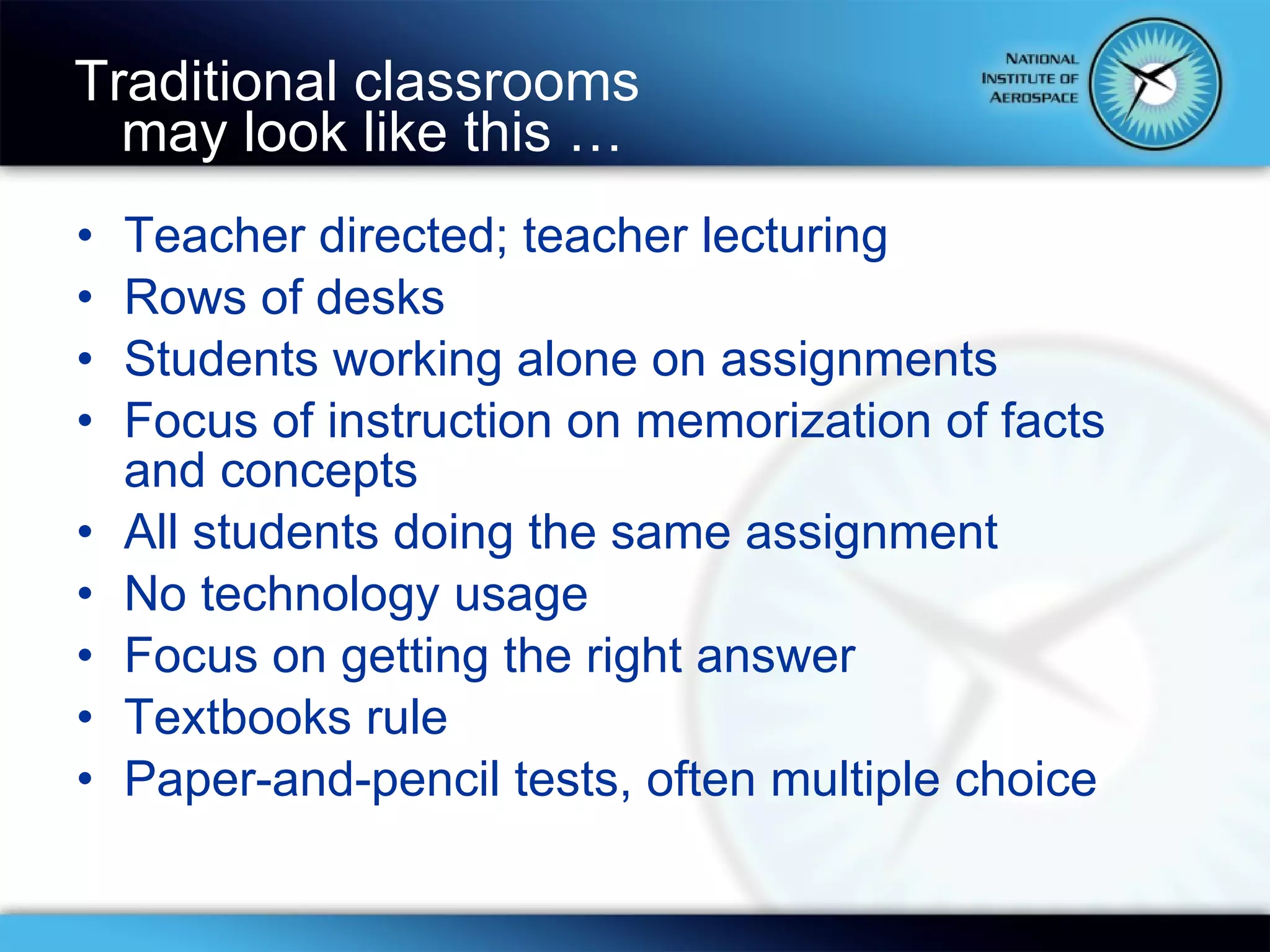 Traditional classrooms  may look like this … Teacher directed; teacher lecturing Rows of desks Students working alone on assignments Focus of instruction on memorization of facts and concepts All students doing the same assignment No technology usage Focus on getting the right answer Textbooks rule Paper-and-pencil tests, often multiple choice 