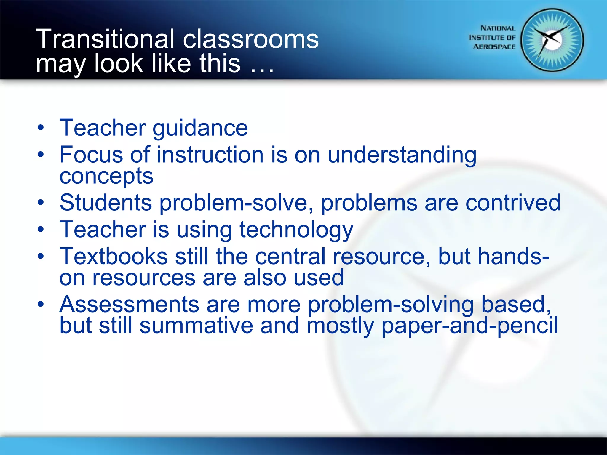 Teacher guidance Focus of instruction is on understanding concepts Students problem-solve, problems are contrived Teacher is using technology Textbooks still the central resource, but hands-on resources are also used Assessments are more problem-solving based, but still summative and mostly paper-and-pencil Transitional classrooms  may look like this … 