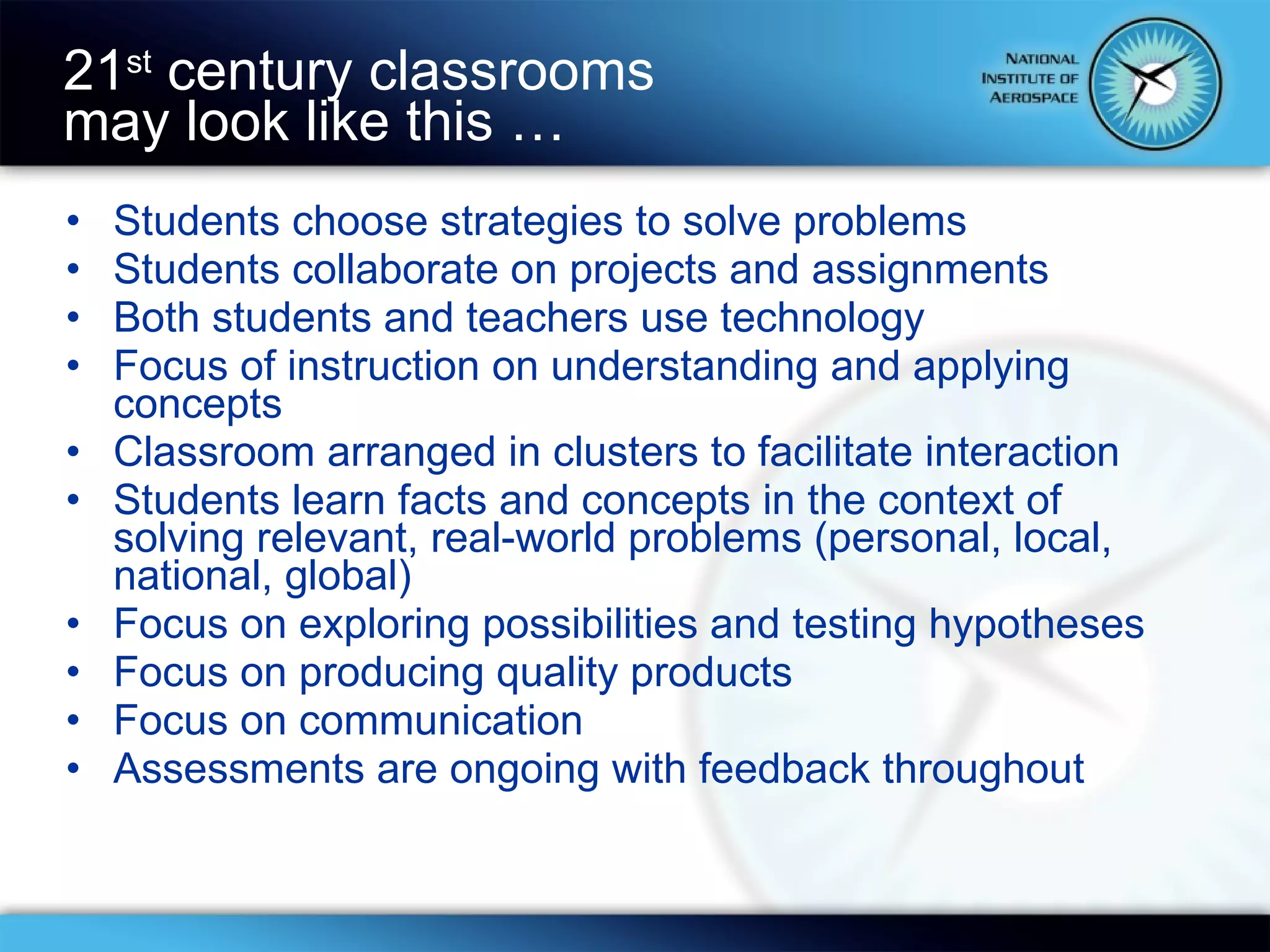 Students choose strategies to solve problems Students collaborate on projects and assignments Both students and teachers use technology Focus of instruction on understanding and applying concepts Classroom arranged in clusters to facilitate interaction Students learn facts and concepts in the context of solving relevant, real-world problems (personal, local, national, global) Focus on exploring possibilities and testing hypotheses Focus on producing quality products Focus on communication Assessments are ongoing with feedback throughout 21 st  century classrooms  may look like this … 