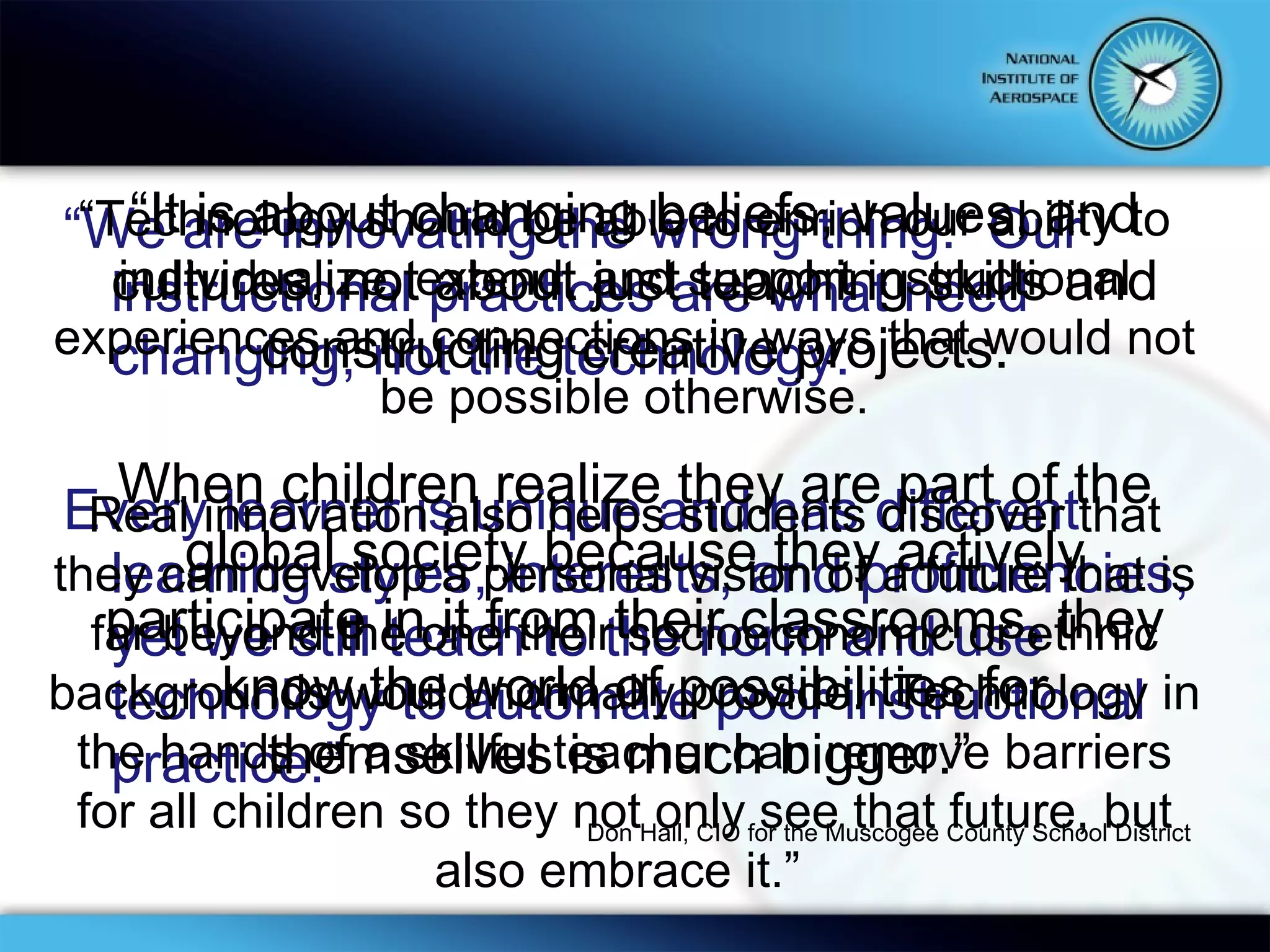 “ We are innovating the wrong thing.  Our instructional practices are what need changing, not the technology.  Every learner is unique and has different learning styles, interests, and proficiencies, yet we still teach to the norm and use technology to automate poor instructional practice.” “ Technology should be able to enrich our ability to individualize, extend, and support instructional experiences and connections in ways that would not be possible otherwise. Real innovation also helps students discover that they can develop a personal vision of a future that is far beyond the one their socioeconomic or ethnic backgrounds would normally provide.  Technology in the hands of a skillful teacher can remove barriers for all children so they not only see that future, but also embrace it.”  “ It is about changing beliefs, values, and cultures, not about just teaching skills and constructing creative projects. When children realize they are part of the global society because they actively participate in it from their classrooms, they know the world of possibilities for themselves is much bigger.”  Don Hall, CIO for the Muscogee County School District 