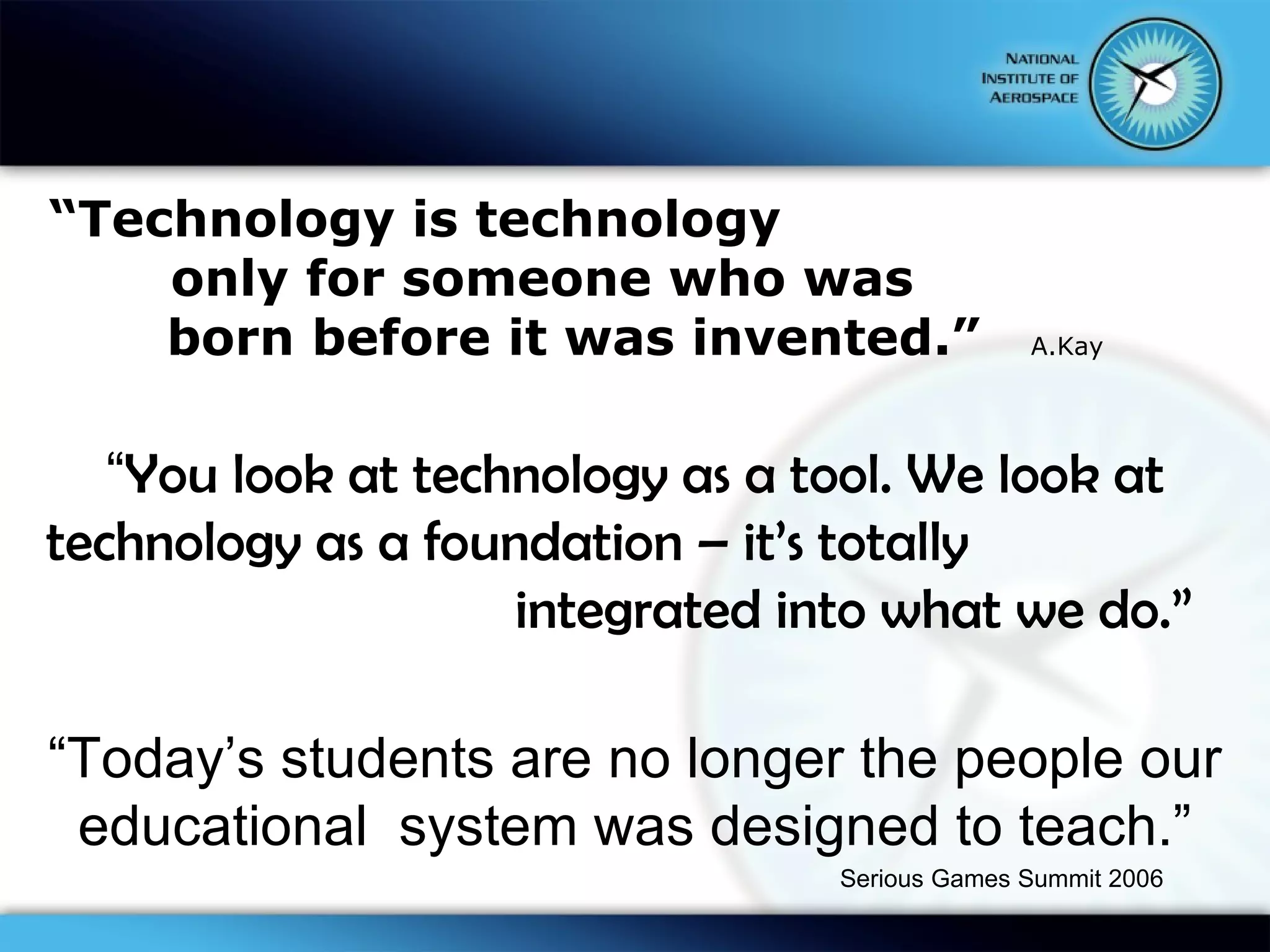 “ Technology is technology  only for someone who was  born before it was invented.”  A.Kay “ You look at technology as a tool. We look at technology as a foundation – it’s totally    integrated into what we do.”  “ Today’s students are no longer the people our educational  system was designed to teach.” Serious Games Summit 2006 