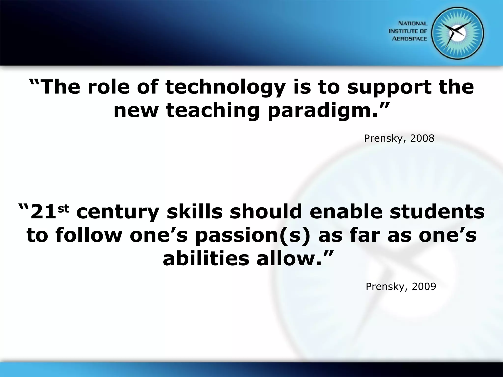 “ The role of technology is to support the new teaching paradigm.” Prensky, 2008 “ 21 st  century skills should enable students to follow one’s passion(s) as far as one’s abilities allow.”  Prensky, 2009 