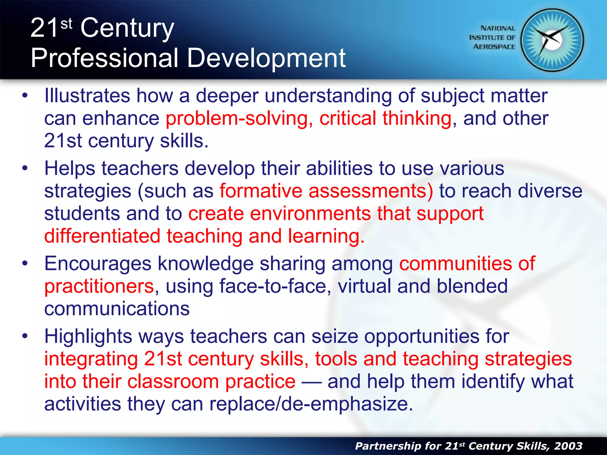 21 st  Century  Professional Development Illustrates how a deeper understanding of subject matter can enhance  problem-solving, critical thinking , and other 21st century skills.  Helps teachers develop their abilities to use various strategies (such as  formative assessments)  to reach diverse students and to  create environments that support differentiated teaching and learning.  Encourages knowledge sharing among  communities of practitioners , using face-to-face, virtual and blended communications  Highlights ways teachers can seize opportunities for  integrating 21st century skills, tools and teaching strategies into their classroom practice  — and help them identify what activities they can replace/de-emphasize. Partnership for 21 st  Century Skills, 2003 
