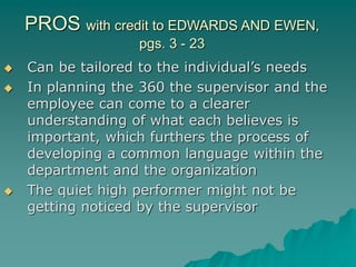 PROS with credit to EDWARDS AND EWEN,
pgs. 3 - 23
 Can be tailored to the individual’s needs
 In planning the 360 the supervisor and the
employee can come to a clearer
understanding of what each believes is
important, which furthers the process of
developing a common language within the
department and the organization
 The quiet high performer might not be
getting noticed by the supervisor
 