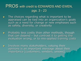 PROS with credit to EDWARDS AND EWEN,
pgs. 3 - 23
 The choices regarding what is important to be
appraised can be tied into an organization’s goals
such as a need for change or new emphases such
as safety, diversity, or creativity
 Probably less costly than other methods, though
that can depend – but contrast it to getting the
evaluation wrong, or to mis-applied training costs
 Involves many stakeholders, valuing their
opinions is an important message about their
importance [customers, vendors, unions]
 
