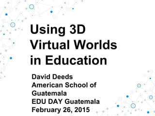 Using 3D
Virtual Worlds
in Education
David Deeds
American School of
Guatemala
EDU DAY Guatemala
February 26, 2015
 