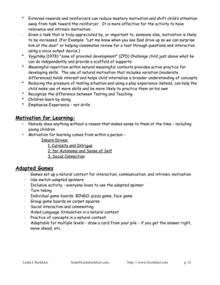 •       External rewards and reinforcers can reduce mastery motivation and shift child’s attention
          away from task toward the reinforcer. It is more effective for the activity to have
          relevance and intrinsic motivation.
  ·       Given a task that is truly appreciated by, or important to, someone else, motivation is likely
          to be increased. (For Example: "Let me know when you see Dad drive up so we can surprise
          him at the door" or helping classmates review for a test through questions and interaction
          using a voice output device.)
  •       Vygotsky (1978) "zone of proximal development" (ZPD) Challenge child just above what he
          can do independently and provide a scaffold of supports
  •       Meaningful repetition within natural meaningful contexts provides active practice for
          developing skills. The use of natural motivation that includes variation (moderate
          differences) holds interest and helps child internalize a broader understanding of concepts.
  •       Reducing the pressure of testing situation and using a play experience instead, can help the
          child make use of more skills and be more likely to practice them on his own
  •       Recognize the difference between Testing and Teaching
  •       Children learn by doing
  •       Emphasize Experience - not drills


Motivation for Learning:
  •       Nobody does anything without a reason that makes sense to them at the time - including
          young children
  •       Motivation for learning comes from within a person -
                 Inborn Drives:
                     1. Curiosity and Intrigue
                     2. for Autonomy and Sense of Self
                     3. Social Connection


Adapted Games
      ·    Games set up a natural context for interaction, communication, and intrinsic motivation
      ·    Use switch-adapted spinners
      ·    Inclusive activity - everyone loves to use the adapted spinner
      ·    Turn taking
      ·    Individual game boards: BINGO, pizza game, face game
      ·    Group game boards on carpet squares
      ·    Social interaction and commenting
      ·    Aided Language Stimulation in a natural context
      ·    Practice of concepts in a natural context
      ·    Adaptable for multiple levels - draw a card from your pile - if you get the answer right,
           move ahead, etc.




  Linda J. Burkhart,             linda@Lindaburkhart.com,       http://www.Lburkhart.com        p. 12
 