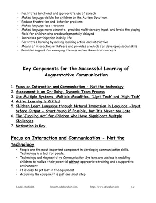 ·    Facilitates functional and appropriate use of speech
         ·    Makes language visible for children on the Autism Spectrum
         ·    Reduce frustration and behavior problems
         ·    Makes language less transient
         ·    Makes language more concrete, provides multi-sensory input, and levels the playing
              field for children who are developmentally delayed
         ·    Increases participation in daily life
         ·    Facilitates learning by making learning active and interactive
         ·    Means of interacting with Peers and provides a vehicle for developing social skills
         ·    Provides support for emerging literacy and mathematical concepts




               Key Components for the Successful Learning of
                       Augmentative Communication

1. Focus on Interaction and Communication - Not the technology
2. Assessment is an On-Going, Dynamic Team Process
3. Use Multiple Systems, Multiple Modalities, ‘Light Tech’ and ‘High Tech’
4. Active Learning is Critical
5. Children Learn Language through Natural Immersion in Language -Input
   before Output - Start Young if Possible, but It’s Never too Late
6. The ‘Juggling Act’ for Children who Have Significant Multiple
   Challenges
7. Motivation is Key


Focus on Interaction and Communication - Not the
technology
     •       People are the most important component in developing communication skills.
             Technology is a tool for people.
     •       Technology and Augmentative Communication Systems are useless in enabling
             children to realize their potential without appropriate training and a supportive
             environment
     •       It is easy to get lost in the equipment
     •       Acquiring the equipment is just one small step



     Linda J. Burkhart,           linda@Lindaburkhart.com,     http://www.Lburkhart.com     p. 2
 