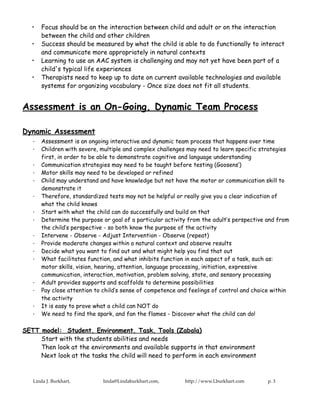 •   Focus should be on the interaction between child and adult or on the interaction
       between the child and other children
   •   Success should be measured by what the child is able to do functionally to interact
       and communicate more appropriately in natural contexts
   •   Learning to use an AAC system is challenging and may not yet have been part of a
       child's typical life experiences
   •   Therapists need to keep up to date on current available technologies and available
       systems for organizing vocabulary - Once size does not fit all students.


Assessment is an On-Going, Dynamic Team Process

Dynamic Assessment
   ·   Assessment is an ongoing interactive and dynamic team process that happens over time
   ·   Children with severe, multiple and complex challenges may need to learn specific strategies
       first, in order to be able to demonstrate cognitive and language understanding
   ·   Communication strategies may need to be taught before testing (Goosens’)
   ·   Motor skills may need to be developed or refined
   ·   Child may understand and have knowledge but not have the motor or communication skill to
       demonstrate it
   ·   Therefore, standardized tests may not be helpful or really give you a clear indication of
       what the child knows
   ·   Start with what the child can do successfully and build on that
   ·   Determine the purpose or goal of a particular activity from the adult’s perspective and from
       the child’s perspective - so both know the purpose of the activity
   ·   Intervene - Observe - Adjust Intervention - Observe (repeat)
   ·   Provide moderate changes within a natural context and observe results
   ·   Decide what you want to find out and what might help you find that out
   ·   What facilitates function, and what inhibits function in each aspect of a task, such as:
       motor skills, vision, hearing, attention, language processing, initiation, expressive
       communication, interaction, motivation, problem solving, state, and sensory processing
   ·   Adult provides supports and scaffolds to determine possibilities
   ·   Pay close attention to child’s sense of competence and feelings of control and choice within
       the activity
   ·   It is easy to prove what a child can NOT do
   ·   We need to find the spark, and fan the flames - Discover what the child can do!

SETT model: Student, Environment, Task, Tools (Zabala)
     Start with the students abilities and needs
     Then look at the environments and available supports in that environment
     Next look at the tasks the child will need to perform in each environment



   Linda J. Burkhart,        linda@Lindaburkhart.com,       http://www.Lburkhart.com       p. 3
 