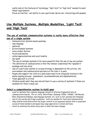 Lastly look at the features of technology: “light tech” to “high tech” needed to meet
      these requirements
      Focus on function - not ability to use a particular device (ex: interacting with people)




Use Multiple Systems, Multiple Modalities, ‘Light Tech’
and ‘High Tech’

The use of multiple communication systems is vastly more effective than
use of a single system
  •   Communication System means systems
  •   sign language
  •   gestures
  •   picture/symbol systems
  •   voice-output devices
  •   facial expressions
  •   verbal approximations and vocal tonality
  •   eye-gaze
  •   The use of multiple systems is far more powerful than the use of any one system
  •   The definition of communication is that the listener understood the “speaker’s”
      message and visa versa
  •   Use of a particular system or access strategy is dependent on the activity, the
      environment and communication partners at the time it is used
  •   People who support the child on a daily basis need to be integrally involved in the
      whole ongoing process: assessment, recommendations and implementation
  •   Team approach is critical
  •   Children model what they see and will learn to use a variety of systems if these are
      modeled for them in daily use.


Select a comprehensive system to build upon
  •   Look for systems that organize language instead of offering fragmented sets of
      communication boards - For ex: Unity, Word Power, Gateway, PODD, TANGO, Talk Boards,
      Bliss, Engineered Displays, sign language systems, etc. (List is ever-growing and changing)
  •   Use of core words and fringe vocabulary - both are needed for functional communication
  •   Help children build skills within the larger context of an organized system that is consistent
      across all team members and spans long range application in school and home
  •   Avoid re-inventing the wheel every year or when the team changes



  Linda J. Burkhart,         linda@Lindaburkhart.com,       http://www.Lburkhart.com       p. 4
 