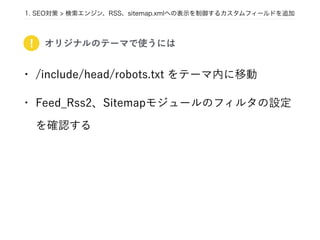 1. SEO対策 > 検索エンジン、RSS、sitemap.xmlへの表示を制御するカスタムフィールドを追加
• /include/head/robots.txt をテーマ内に移動
• Feed_Rss2、Sitemapモジュールのフィルタの設定
を確認する
! オリジナルのテーマで使うには
 