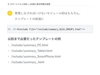 管理しなければいけないモジュールIDはもちろん、
テンプレートの削減に
!
25. <!—#include file=“/include/summary_%{UA_GROUP}.html”—>
• /include/summary_PC.html
• /include/summary_Tablet.html
• /include/summary_SmartPhone.html
• /include/summary_.html
以前まで必要だったテンプレートの例
3. スマートフォン対応 > UA別に表示件数を変更
 