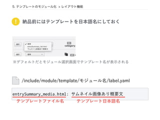 5. テンプレートのモジュール化 > レイアウト機能
! 納品前にはテンプレートを日本語名にしておく
/include/module/template/モジュール名/label.yaml
※デフォルトだとモジュール選択画面でテンプレート名が表示される
entrySummary_media.html: サムネイル画像あり概要文
テンプレートファイル名 テンプレート日本語名
 