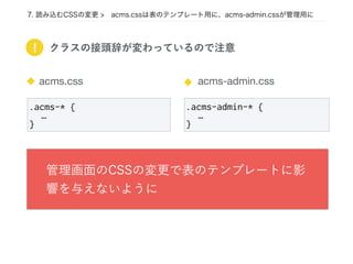 7. 読み込むCSSの変更 > acms.cssは表のテンプレート用に、acms-admin.cssが管理用に
.acms-admin-* {
…
}
acms-admin.cssacms.css
.acms-* {
…
}
! クラスの接頭辞が変わっているので注意
管理画面のCSSの変更で表のテンプレートに影
響を与えないように
 