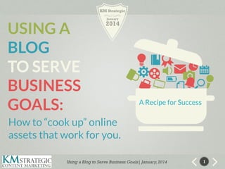 KM Strategic

USING A
BLOG
TO SERVE
BUSINESS
GOALS:

January

2014

A Recipe for Success

How to “cook up” online
assets that work for you.
Using a Blog to Serve Business Goals| January, 2014

1

 