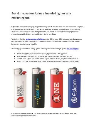 Brand Innovation: Using a branded lighter as a
marketing tool
Lighters have always been a popular promotional product. Just like pens and business cards, a lighter
is a fantastic way to promote your company or advertise with your company details branded on it.
There are a wide variety of different lighter styles and brands to choose from, ranging from the
cheapest disposable lighters to metal lighters similar to a Zippo.
We believe that the best promotional lighters are the BIC lighters. BIC is a trusted brand so you can
be sure that you will get value for your money and these lighters brand beautifully. These printed
lighters are sure to light up your life!
The most popular and best-selling lighter is the super durable and high quality BIC Maxi Lighter.





This lovely lighter is an exceptional quality lighter and is SABS approved
They are high quality but still cost effective. Giving you great value for money!
Our BIC Maxi lighter is available in these great colours: White, red, black and dark blue.
The price of our stunning BIC Maxi lighter also includes a one colour print on the lighter

Lighters are no longer reserved just for smokers! They are useful in many different ways and
especially for promotional reasons.

 