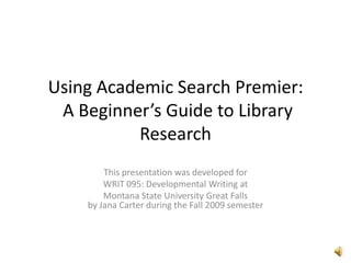Using Academic Search Premier: A Beginner’s Guide to Library Research This presentation was developed for  WRIT 095: Developmental Writing at Montana State University Great Fallsby Jana Carter during the Fall 2009 semester 