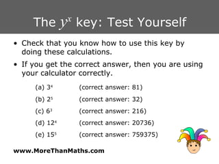 The  y x  key: Test Yourself Check that you know how to use this key by doing these calculations. If you get the correct answer, then you are using your calculator correctly. (a) 3 4 (correct answer: 81) (b) 2 5 (correct answer: 32) (c) 6 3 (correct answer: 216) (d) 12 4 (correct answer: 20736) (e) 15 5 (correct answer: 759375) 