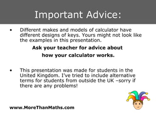 Important Advice: Different makes and models of calculator have different designs of keys. Yours might not look like the examples in this presentation.  Ask your teacher for advice about  how your calculator works. This presentation was made for students in the United Kingdom. I’ve tried to include alternative terms for students from outside the UK –sorry if there are any problems! 