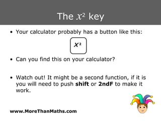 The  x 2  key Your calculator probably has a button like this: Can you find this on your calculator? Watch out! It might be a second function, if it is you will need to push  shift  or  2ndF  to make it work. X   2 