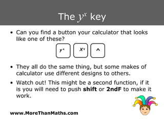 The  y x  key Can you find a button your calculator that looks like one of these? They all do the same thing, but some makes of calculator use different designs to others. Watch out! This might be a second function, if it is you will need to push  shift  or  2ndF  to make it work. y   x X   y ^ 