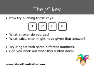 The  y x  key Now try pushing these keys. What answer do you get? What calculation might have given that answer? Try it again with some different numbers. Can you work out what this button does? 2 y   x 3 = 
