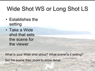 Wide Shot WS or Long Shot LS Establishes the setting Take a Wide shot that sets the scene for the viewer What is your Wide shot about? What scene is it setting? Set the scene then zoom to show detail. 