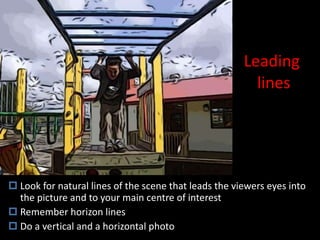 Leading  lines Look for natural lines of the scene that leads the viewers eyes into the picture and to your main centre of interest Remember horizon lines Do a vertical and a horizontal photo 