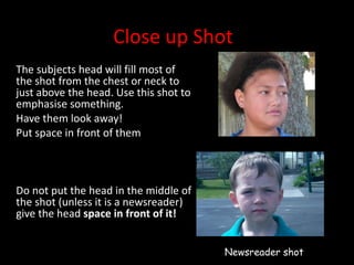 Close up Shot The subjects head will fill most of the shot from the chest or neck to just above the head. Use this shot to emphasise something.  Have them look away! Put space in front of them Do not put the head in the middle of the shot (unless it is a newsreader) give the head  space in front of it! Newsreader shot 
