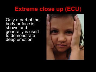 Extreme close up (ECU ) Only a part of the body or face is shown and generally is used to demonstrate deep emotion 