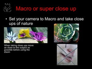 Macro or super close up Set your camera to Macro and take close ups of nature When taking close ups move as close to the subject as possible before using the Zoom 