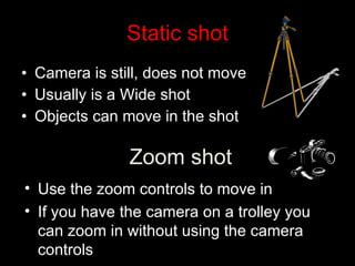 Static shot Camera is still, does not move Usually is a Wide shot Objects can move in the shot Zoom shot Use the zoom controls to move in If you have the camera on a trolley you can zoom in without using the camera controls 