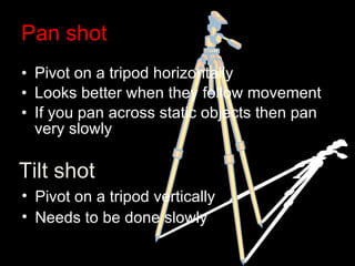 Pan shot Pivot on a tripod horizontally Looks better when they follow movement If you pan across static objects then pan very slowly Tilt shot Pivot on a tripod vertically Needs to be done slowly 